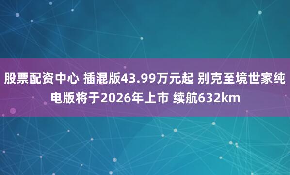 股票配资中心 插混版43.99万元起 别克至境世家纯电版将于2026年上市 续航632km