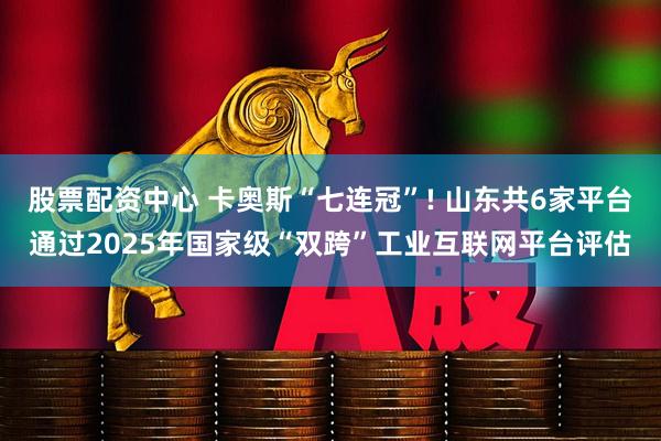 股票配资中心 卡奥斯“七连冠”! 山东共6家平台通过2025年国家级“双跨”工业互联网平台评估