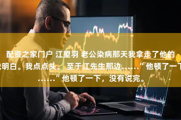 配资之家门户 江望羽 老公染病那天我拿走了他的整个江氏 “我明白。我点点头。 至于江先生那边……”他顿了一下，没有说完。