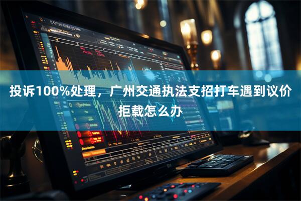 投诉100%处理，广州交通执法支招打车遇到议价拒载怎么办