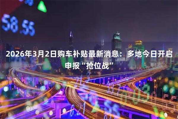 2026年3月2日购车补贴最新消息：多地今日开启申报“抢位战”