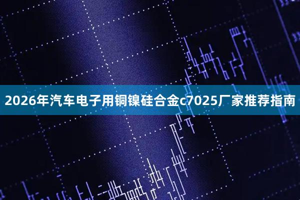 2026年汽车电子用铜镍硅合金c7025厂家推荐指南