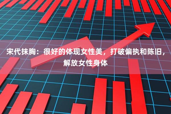 宋代抹胸：很好的体现女性美，打破偏执和陈旧，解放女性身体