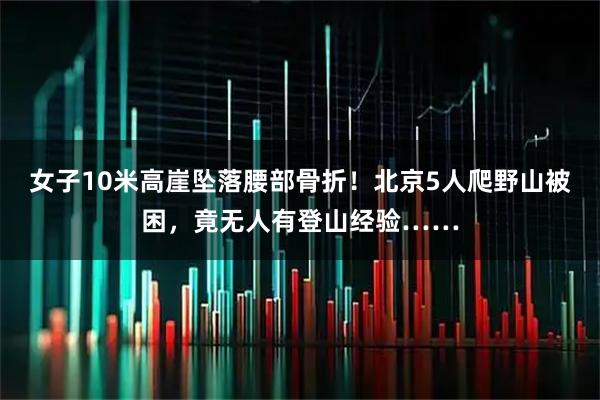 女子10米高崖坠落腰部骨折！北京5人爬野山被困，竟无人有登山经验……
